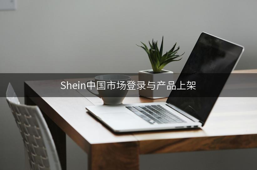 Shein中国市场登录与产品上架