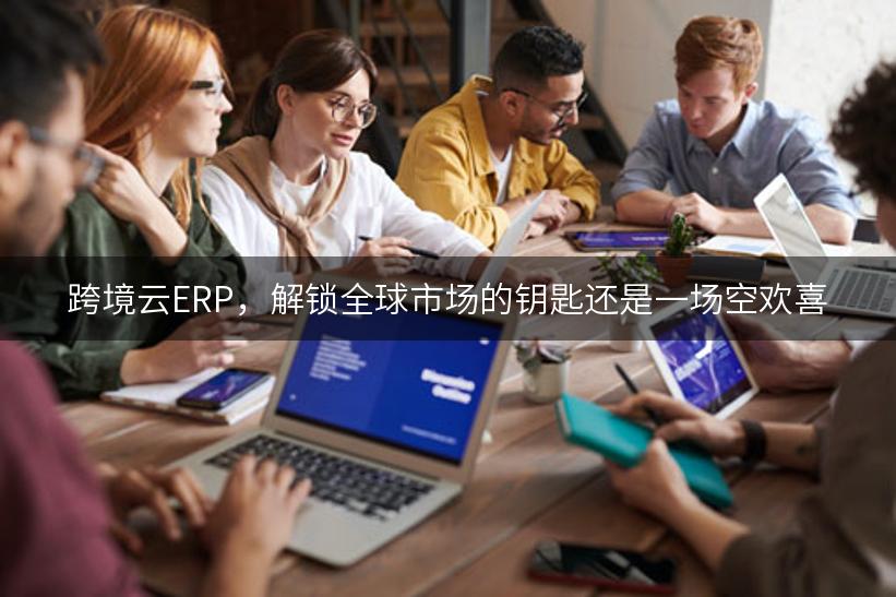 跨境云ERP，解锁全球市场的钥匙还是一场空欢喜