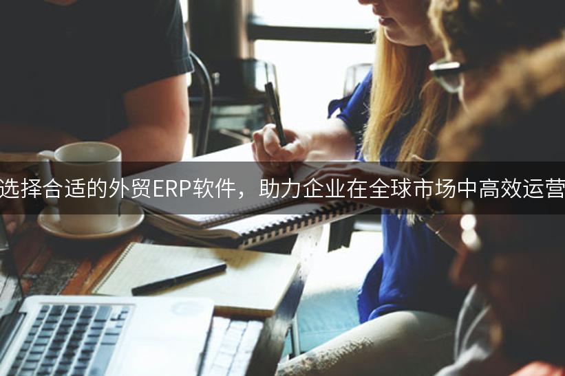 选择合适的外贸ERP软件，助力企业在全球市场中高效运营