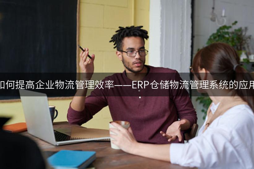 如何提高企业物流管理效率——ERP仓储物流管理系统的应用