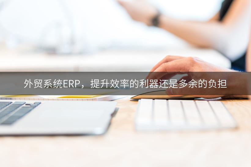 外贸系统ERP，提升效率的利器还是多余的负担