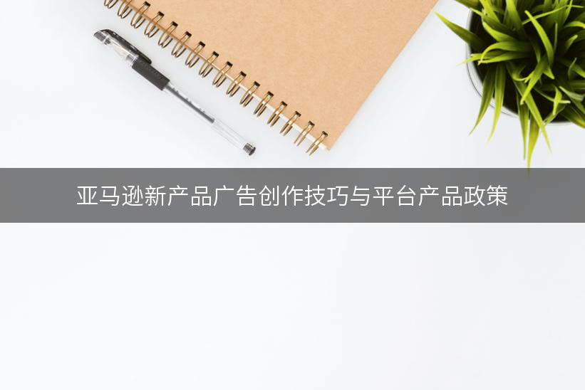 亚马逊新产品广告创作技巧与平台产品政策