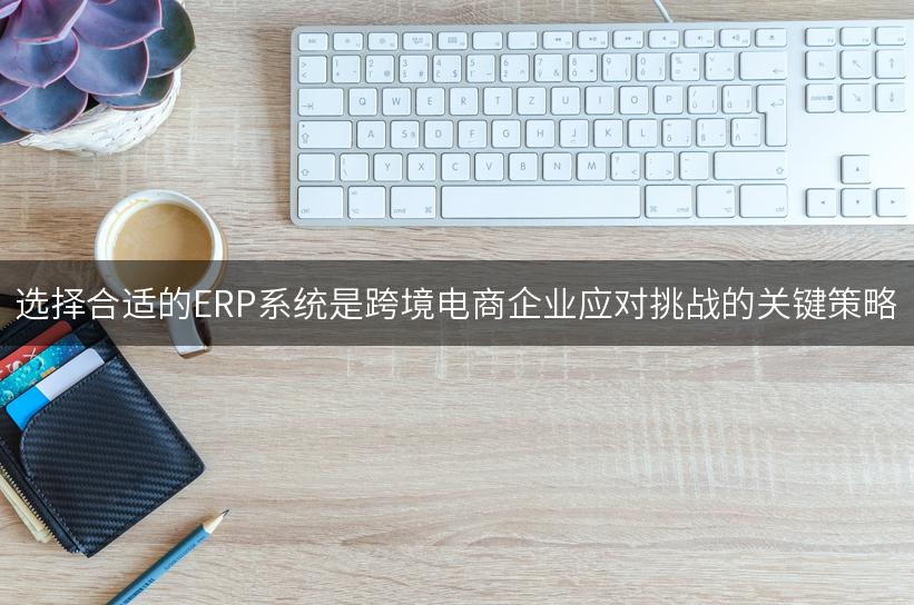 选择合适的ERP系统是跨境电商企业应对挑战的关键策略