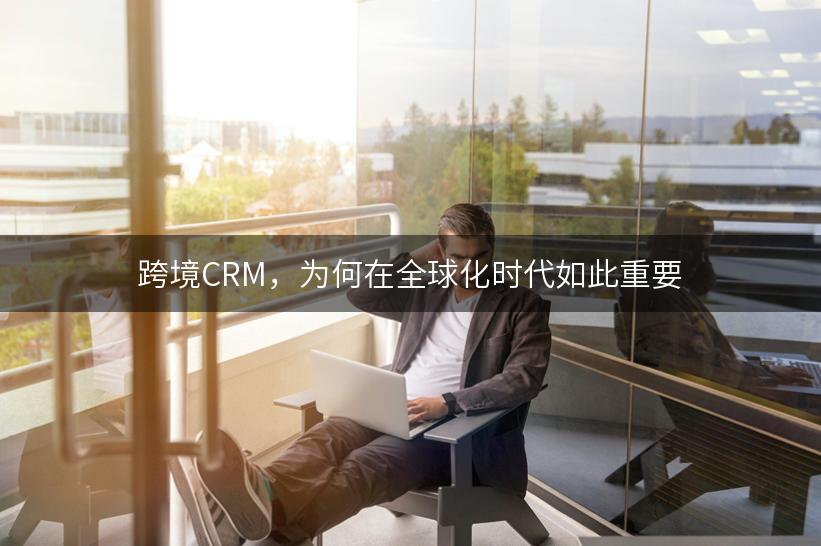 跨境CRM，为何在全球化时代如此重要