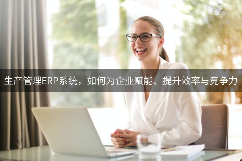 生产管理ERP系统，如何为企业赋能、提升效率与竞争力