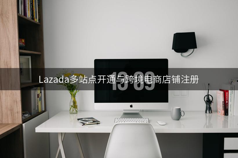 Lazada多站点开通与跨境电商店铺注册