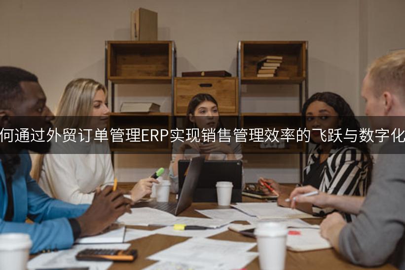 外贸企业如何通过外贸订单管理ERP实现销售管理效率的飞跃与数字化转型的成功