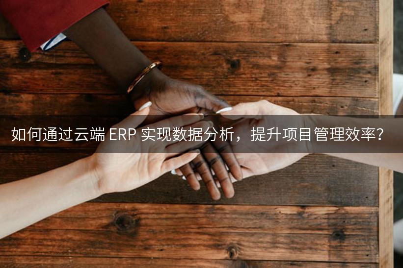 如何通过云端 ERP 实现数据分析，提升项目管理效率？