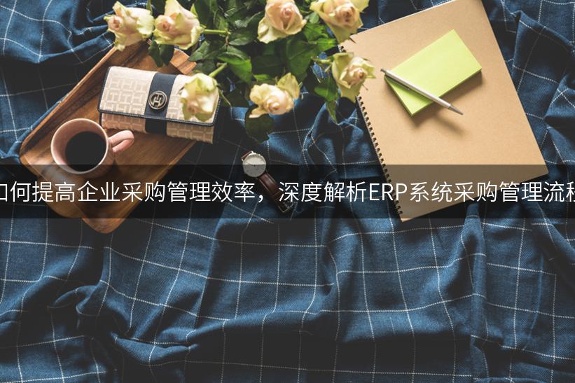 如何提高企业采购管理效率，深度解析ERP系统采购管理流程