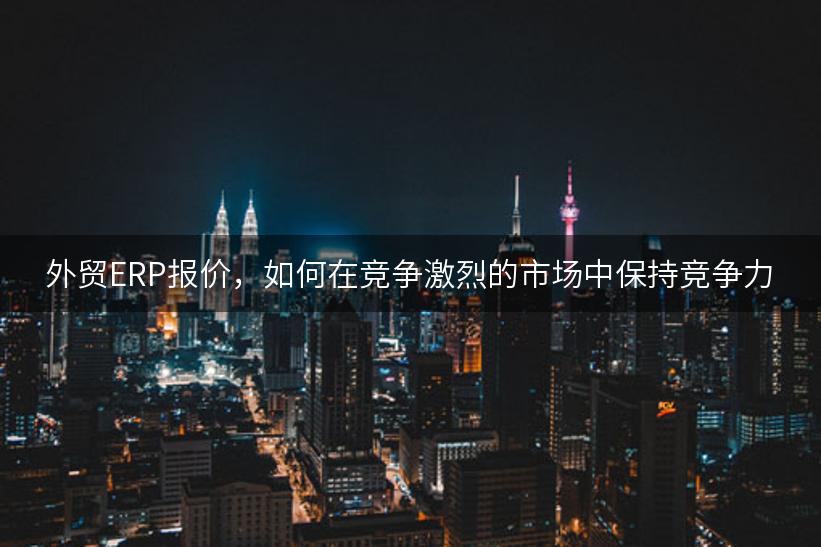 外贸ERP报价，如何在竞争激烈的市场中保持竞争力