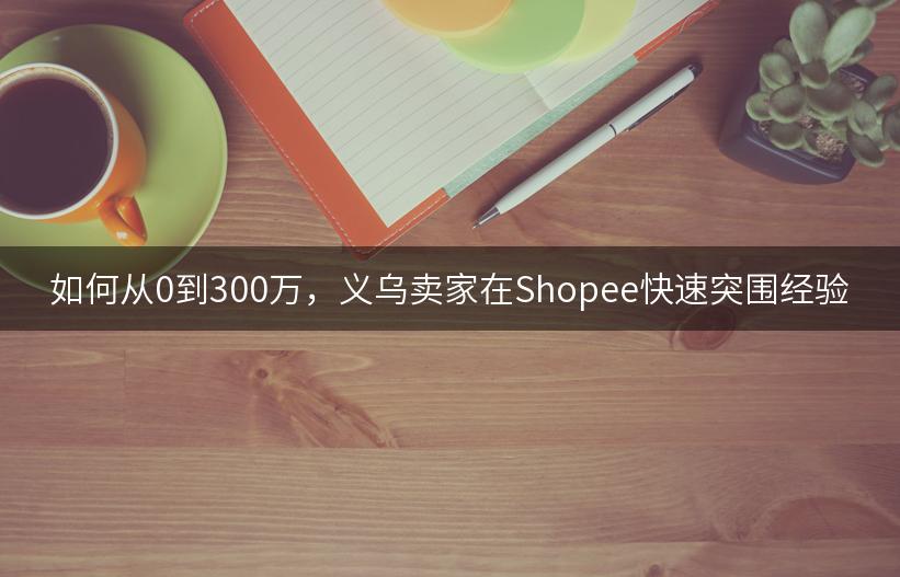 如何从0到300万，义乌卖家在Shopee快速突围经验