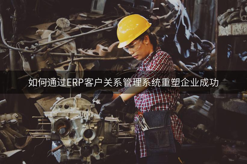 如何通过ERP客户关系管理系统重塑企业成功